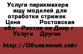Услуги парикмахера ! ищу моделей для отработки стрижек! › Цена ­ 200 - Ростовская обл., Ростов-на-Дону г. Услуги » Другие   